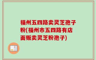 福州五四路卖灵芝孢子粉(福州市五四路有店面贩卖灵芝粉孢子)