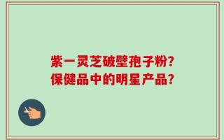 紫一灵芝破壁孢子粉？保健品中的明星产品？