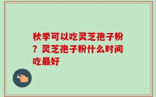 秋季可以吃灵芝孢子粉？灵芝孢子粉什么时间吃最好