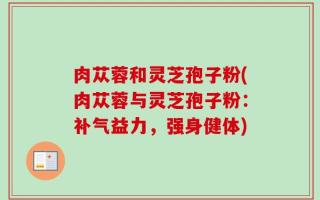 肉苁蓉和灵芝孢子粉(肉苁蓉与灵芝孢子粉：补气益力，强身健体)