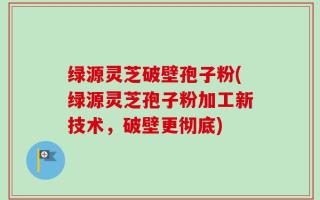 绿源灵芝破壁孢子粉(绿源灵芝孢子粉加工新技术，破壁更彻底)
