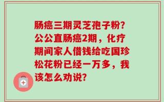 肠癌三期灵芝孢子粉？公公直肠癌2期，化疗期间家人借钱给吃国珍松花粉已经一万多，我该怎么劝说？