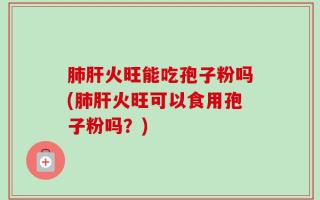 肺肝火旺能吃孢子粉吗(肺肝火旺可以食用孢子粉吗？)