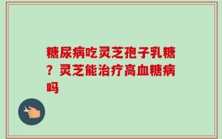 糖尿病吃灵芝孢子乳糖？灵芝能治疗高血糖病吗