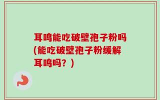 耳鸣能吃破壁孢子粉吗(能吃破壁孢子粉缓解耳鸣吗？)