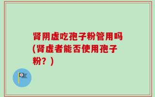 肾阴虚吃孢子粉管用吗(肾虚者能否使用孢子粉？)