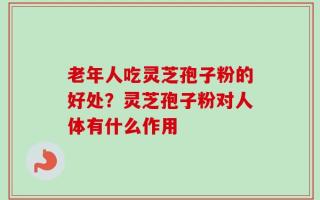 老年人吃灵芝孢子粉的好处？灵芝孢子粉对人体有什么作用