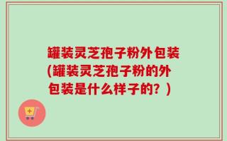 罐装灵芝孢子粉外包装(罐装灵芝孢子粉的外包装是什么样子的？)
