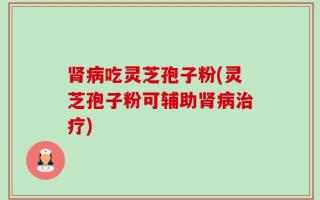 肾病吃灵芝孢子粉(灵芝孢子粉可辅助肾病治疗)