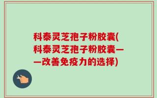 科泰灵芝孢子粉胶囊(科泰灵芝孢子粉胶囊——改善免疫力的选择)