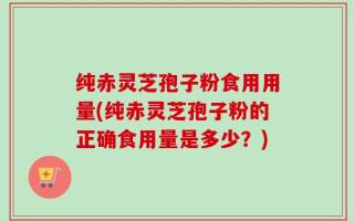 纯赤灵芝孢子粉食用用量(纯赤灵芝孢子粉的正确食用量是多少？)