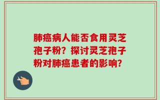 肺癌病人能否食用灵芝孢子粉？探讨灵芝孢子粉对肺癌患者的影响？