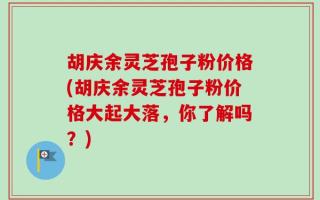 胡庆余灵芝孢子粉价格(胡庆余灵芝孢子粉价格大起大落，你了解吗？)