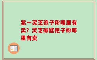紫一灵芝孢子粉哪里有卖？灵芝破壁孢子粉哪里有卖