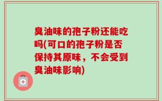 臭油味的孢子粉还能吃吗(可口的孢子粉是否保持其原味，不会受到臭油味影响)