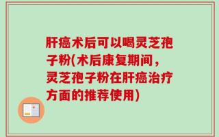 肝癌术后可以喝灵芝孢子粉(术后康复期间，灵芝孢子粉在肝癌治疗方面的推荐使用)