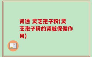 肾透 灵芝孢子粉(灵芝孢子粉的肾脏保健作用)