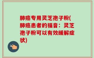 肺癌专用灵芝孢子粉(肺癌患者的福音：灵芝孢子粉可以有效缓解症状)