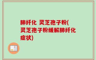 肺纤化 灵芝孢子粉(灵芝孢子粉缓解肺纤化症状)