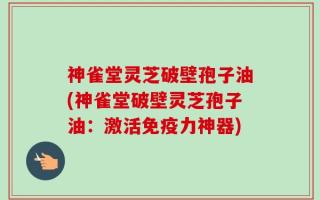 神雀堂灵芝破壁孢子油(神雀堂破壁灵芝孢子油：激活免疫力神器)
