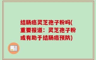 结肠癌灵芝孢子粉吗(重要报道：灵芝孢子粉或有助于结肠癌预防)