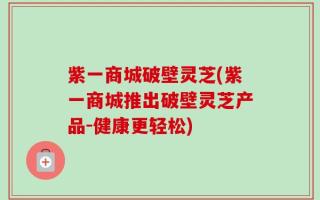 紫一商城破壁灵芝(紫一商城推出破壁灵芝产品-健康更轻松)