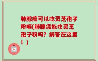肺腺癌可以吃灵芝孢子粉嘛(肺腺癌能吃灵芝孢子粉吗？解答在这里！)