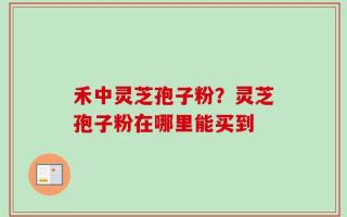 禾中灵芝孢子粉？灵芝孢子粉在哪里能买到