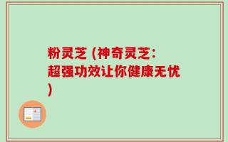 粉灵芝 (神奇灵芝：超强功效让你健康无忧)
