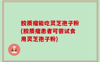 胶质瘤能吃灵芝孢子粉(胶质瘤患者可尝试食用灵芝孢子粉)