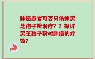 肺癌患者可否只依赖灵芝孢子粉治疗？？探讨灵芝孢子粉对肺癌的疗效？