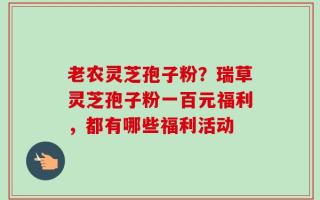 老农灵芝孢子粉？瑞草灵芝孢子粉一百元福利，都有哪些福利活动