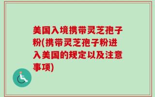 美国入境携带灵芝孢子粉(携带灵芝孢子粉进入美国的规定以及注意事项)