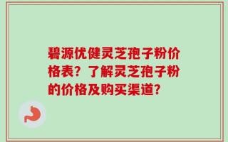 碧源优健灵芝孢子粉价格表？了解灵芝孢子粉的价格及购买渠道？