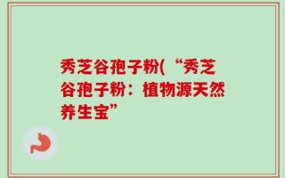 秀芝谷孢子粉(“秀芝谷孢子粉：植物源天然养生宝”