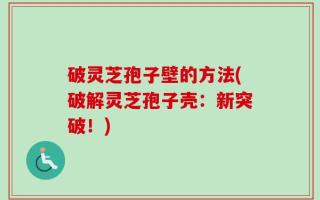 破灵芝孢子壁的方法(破解灵芝孢子壳：新突破！)