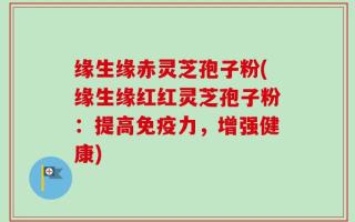 缘生缘赤灵芝孢子粉(缘生缘红红灵芝孢子粉：提高免疫力，增强健康)