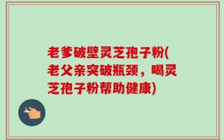 老爹破壁灵芝孢子粉(老父亲突破瓶颈，喝灵芝孢子粉帮助健康)