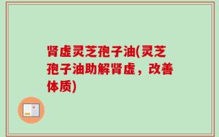 肾虚灵芝孢子油(灵芝孢子油助解肾虚，改善体质)