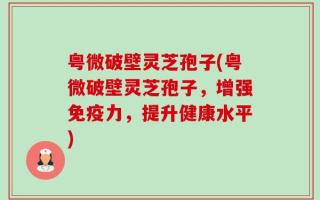 粤微破壁灵芝孢子(粤微破壁灵芝孢子，增强免疫力，提升健康水平)