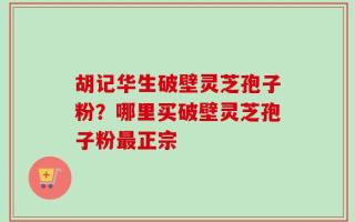 胡记华生破壁灵芝孢子粉？哪里买破壁灵芝孢子粉最正宗