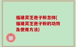 福建灵芝孢子粉怎样(福建灵芝孢子粉的功效及使用方法)
