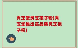 秀芝堂灵芝孢子粉(秀芝堂推出高品质灵芝孢子粉)