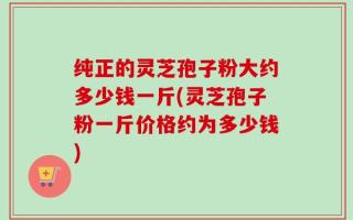 纯正的灵芝孢子粉大约多少钱一斤(灵芝孢子粉一斤价格约为多少钱)