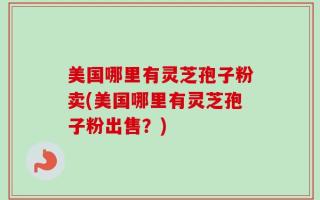 美国哪里有灵芝孢子粉卖(美国哪里有灵芝孢子粉出售？)