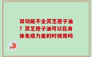 肾功能不全灵芝孢子油？灵芝孢子油可以在身体免疫力差的时候用吗
