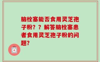 脑栓塞能否食用灵芝孢子粉？？解答脑栓塞患者食用灵芝孢子粉的问题？