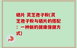 硒片 灵芝孢子粉(灵芝孢子粉与硒片的搭配：一种新的健康保健方式)