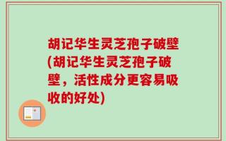胡记华生灵芝孢子破壁(胡记华生灵芝孢子破壁，活性成分更容易吸收的好处)