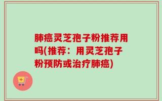 肺癌灵芝孢子粉推荐用吗(推荐：用灵芝孢子粉预防或治疗肺癌)